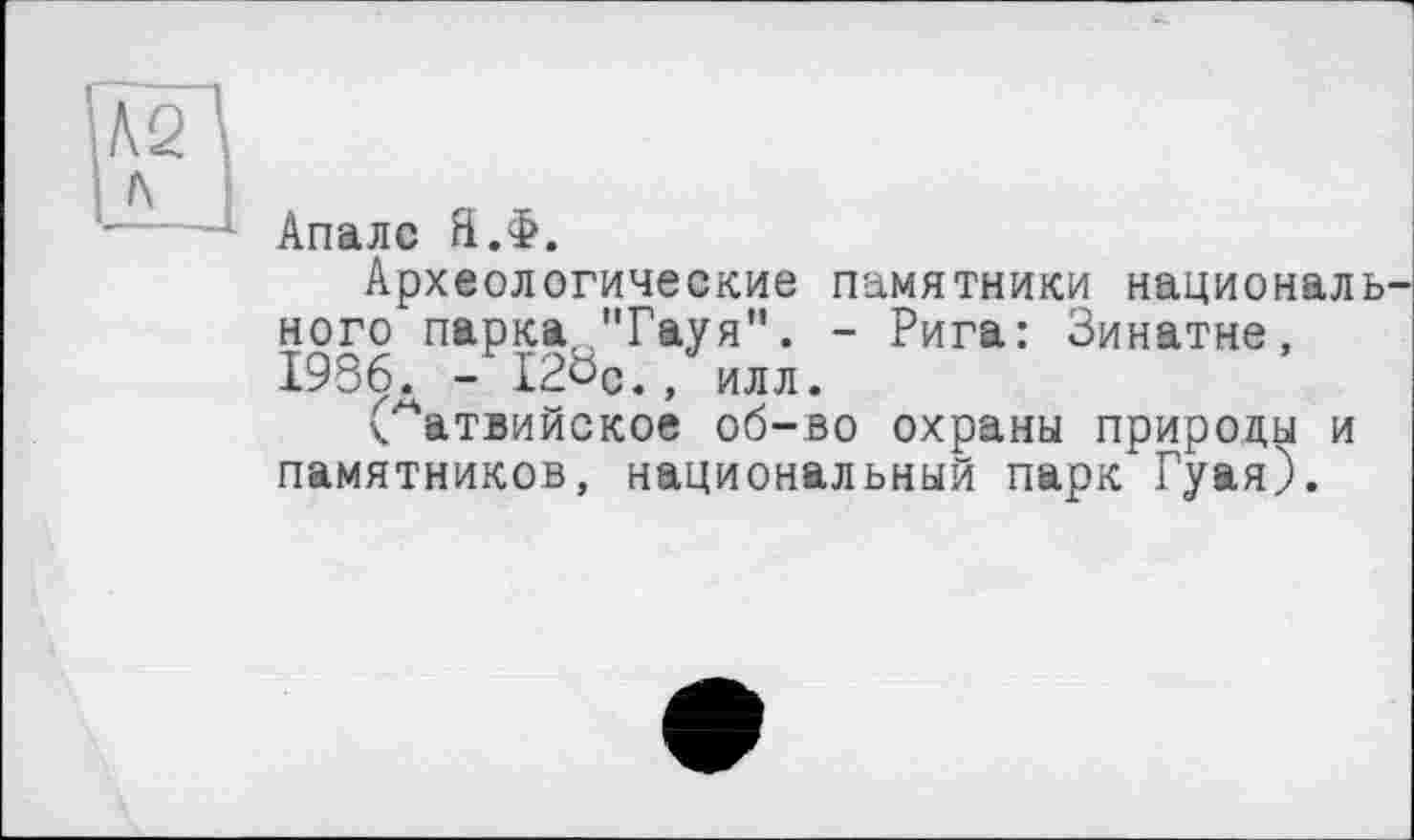 ﻿№ л
Апалс Н.Ф.
Археологические памятники националь ного парка ''Гауя". - Рига: Зинатне, 1986д - I2ÖC., илл.
(Латвийское об-во охраны природы и памятников, национальный парк Гуая).